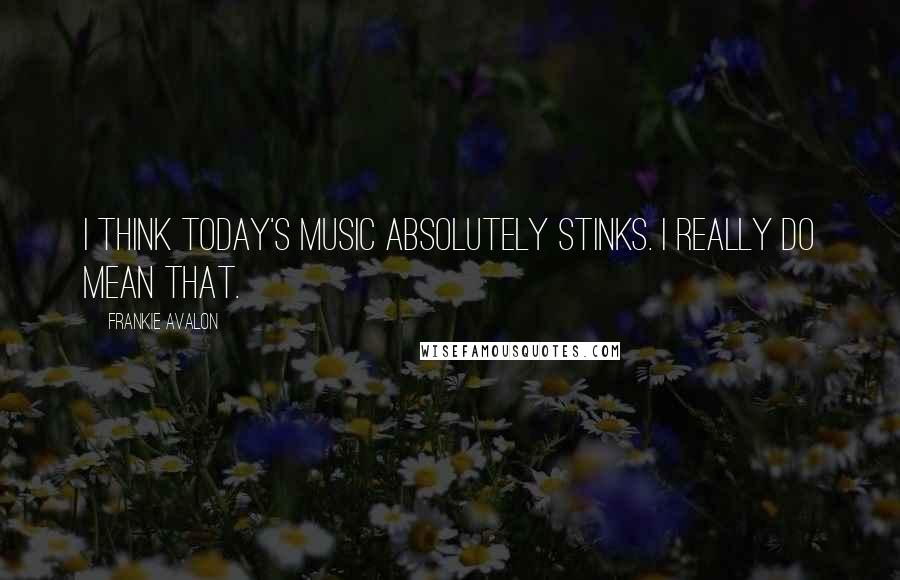 Frankie Avalon Quotes: I think today's music absolutely stinks. I really do mean that.