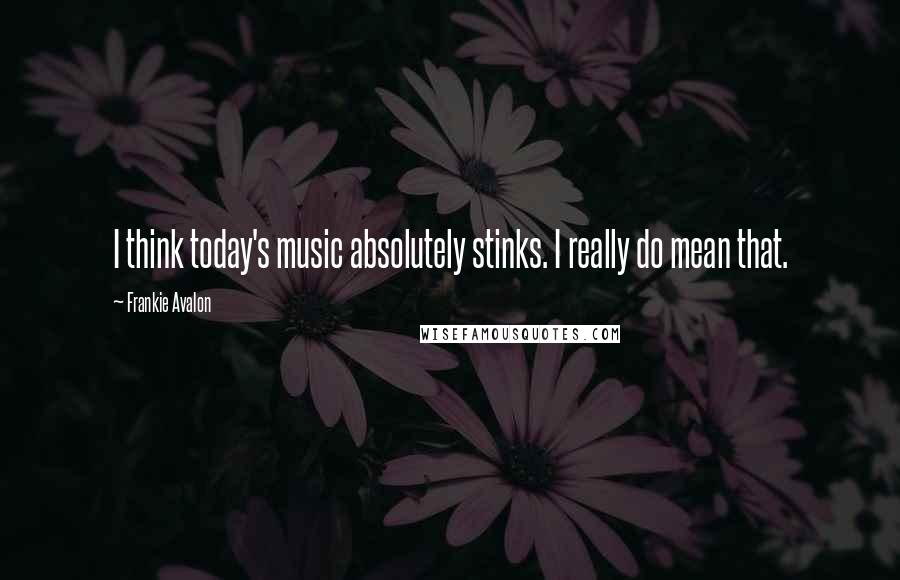 Frankie Avalon Quotes: I think today's music absolutely stinks. I really do mean that.