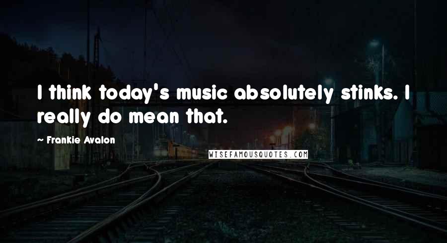 Frankie Avalon Quotes: I think today's music absolutely stinks. I really do mean that.