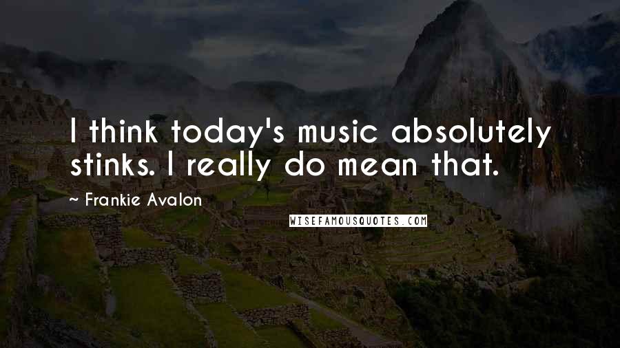 Frankie Avalon Quotes: I think today's music absolutely stinks. I really do mean that.