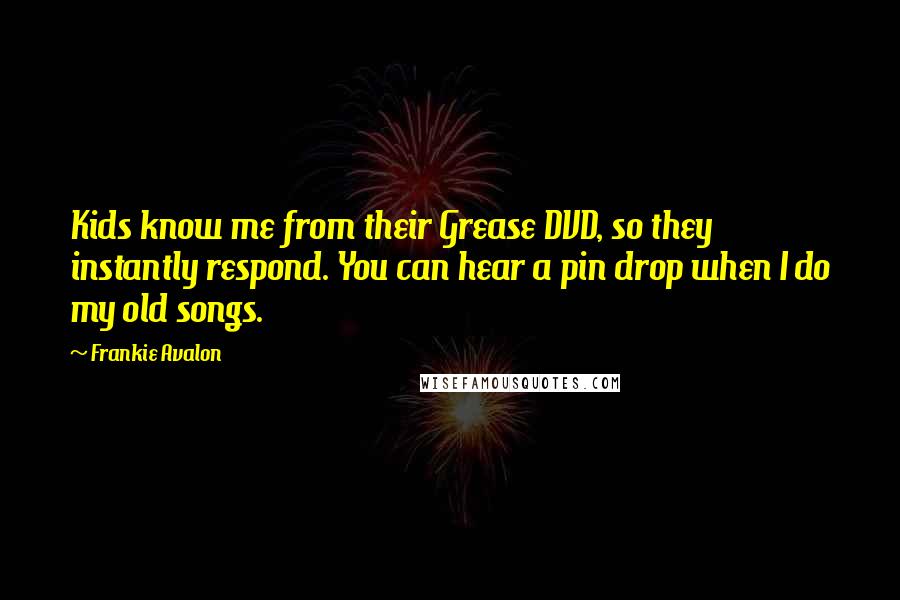 Frankie Avalon Quotes: Kids know me from their Grease DVD, so they instantly respond. You can hear a pin drop when I do my old songs.