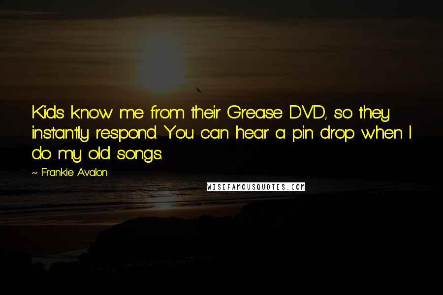 Frankie Avalon Quotes: Kids know me from their Grease DVD, so they instantly respond. You can hear a pin drop when I do my old songs.