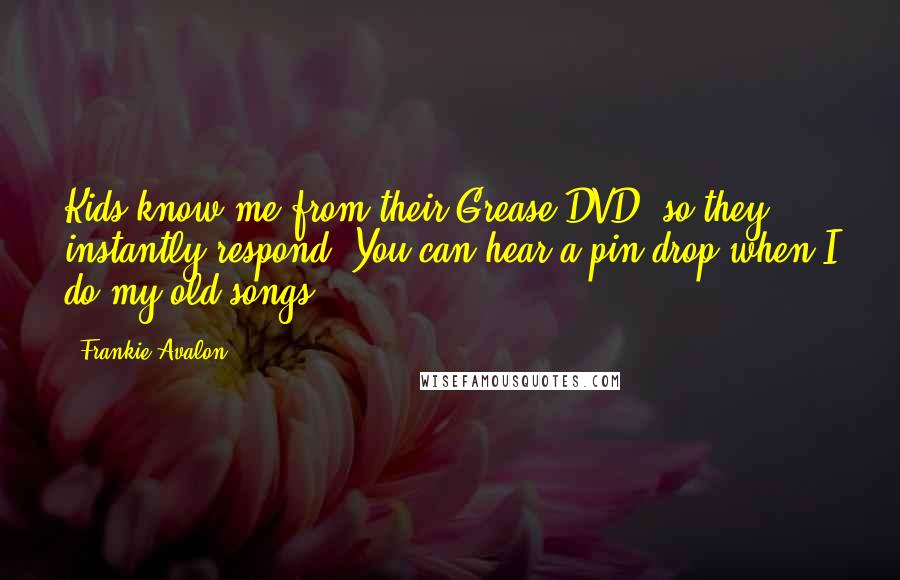 Frankie Avalon Quotes: Kids know me from their Grease DVD, so they instantly respond. You can hear a pin drop when I do my old songs.