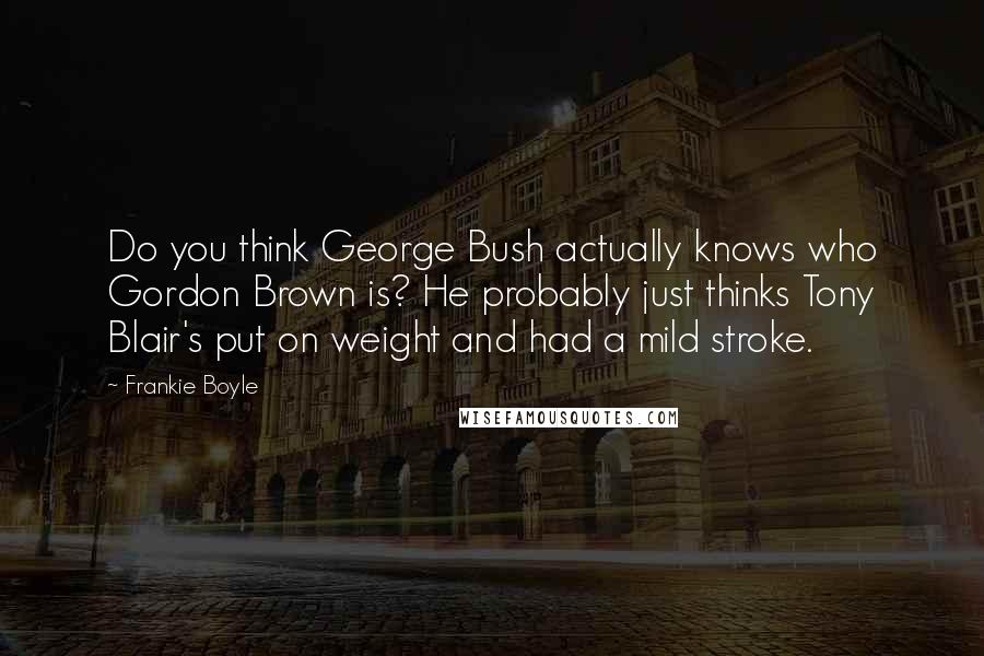 Frankie Boyle Quotes: Do you think George Bush actually knows who Gordon Brown is? He probably just thinks Tony Blair's put on weight and had a mild stroke.