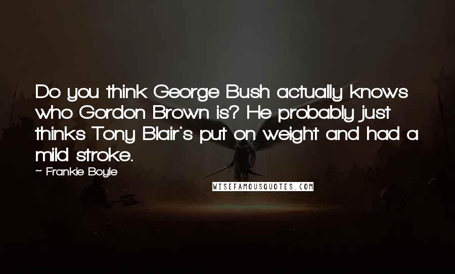 Frankie Boyle Quotes: Do you think George Bush actually knows who Gordon Brown is? He probably just thinks Tony Blair's put on weight and had a mild stroke.