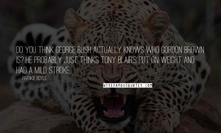 Frankie Boyle Quotes: Do you think George Bush actually knows who Gordon Brown is? He probably just thinks Tony Blair's put on weight and had a mild stroke.