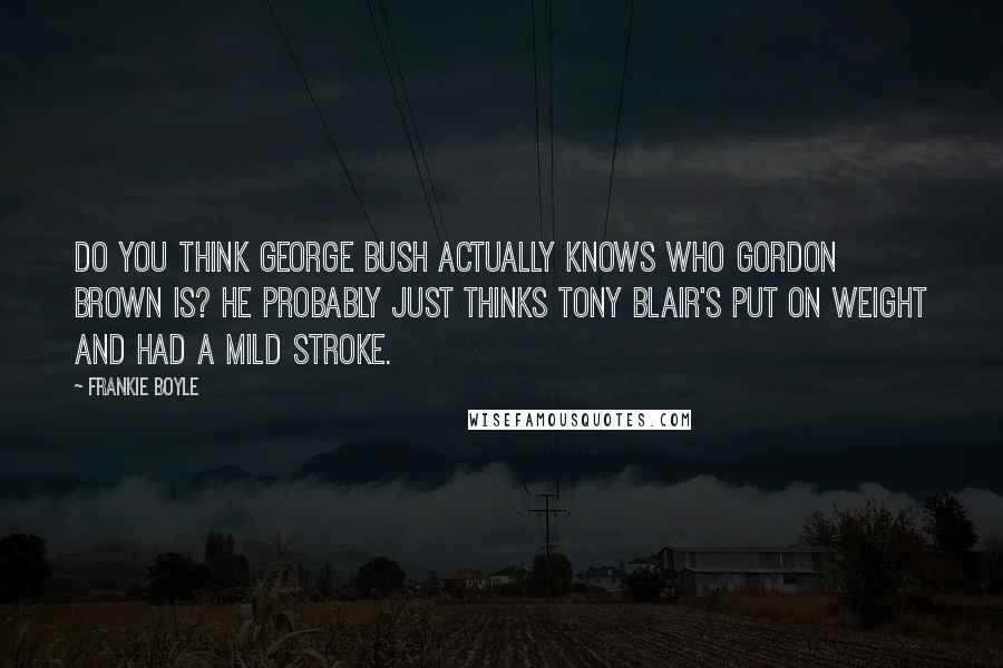 Frankie Boyle Quotes: Do you think George Bush actually knows who Gordon Brown is? He probably just thinks Tony Blair's put on weight and had a mild stroke.