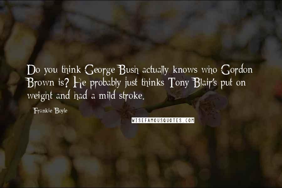 Frankie Boyle Quotes: Do you think George Bush actually knows who Gordon Brown is? He probably just thinks Tony Blair's put on weight and had a mild stroke.