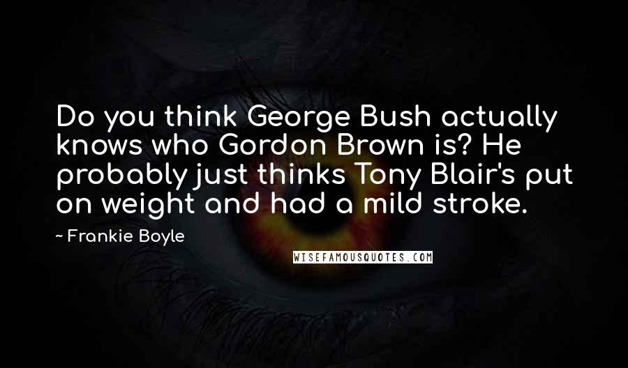 Frankie Boyle Quotes: Do you think George Bush actually knows who Gordon Brown is? He probably just thinks Tony Blair's put on weight and had a mild stroke.