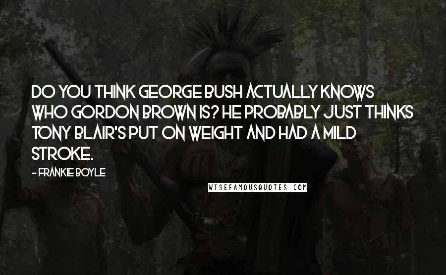 Frankie Boyle Quotes: Do you think George Bush actually knows who Gordon Brown is? He probably just thinks Tony Blair's put on weight and had a mild stroke.