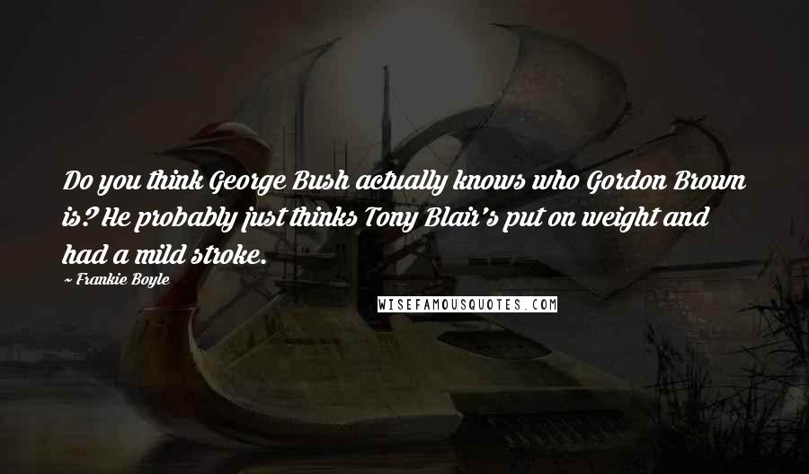 Frankie Boyle Quotes: Do you think George Bush actually knows who Gordon Brown is? He probably just thinks Tony Blair's put on weight and had a mild stroke.