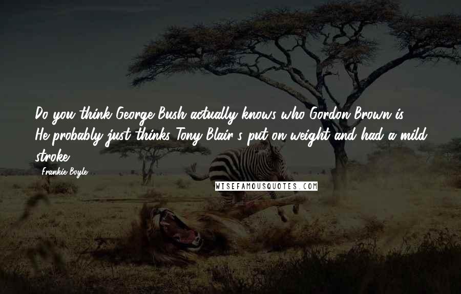 Frankie Boyle Quotes: Do you think George Bush actually knows who Gordon Brown is? He probably just thinks Tony Blair's put on weight and had a mild stroke.