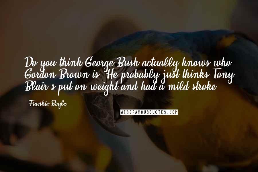 Frankie Boyle Quotes: Do you think George Bush actually knows who Gordon Brown is? He probably just thinks Tony Blair's put on weight and had a mild stroke.