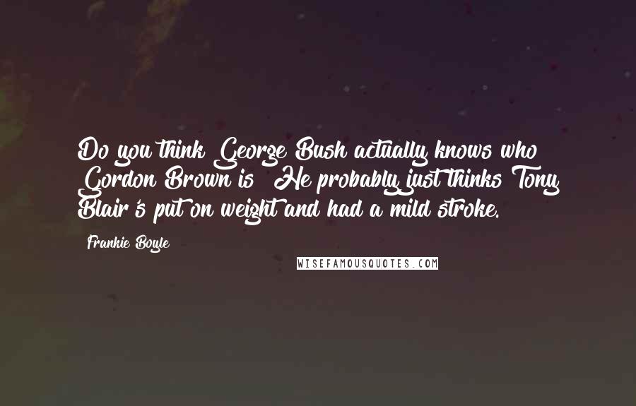 Frankie Boyle Quotes: Do you think George Bush actually knows who Gordon Brown is? He probably just thinks Tony Blair's put on weight and had a mild stroke.