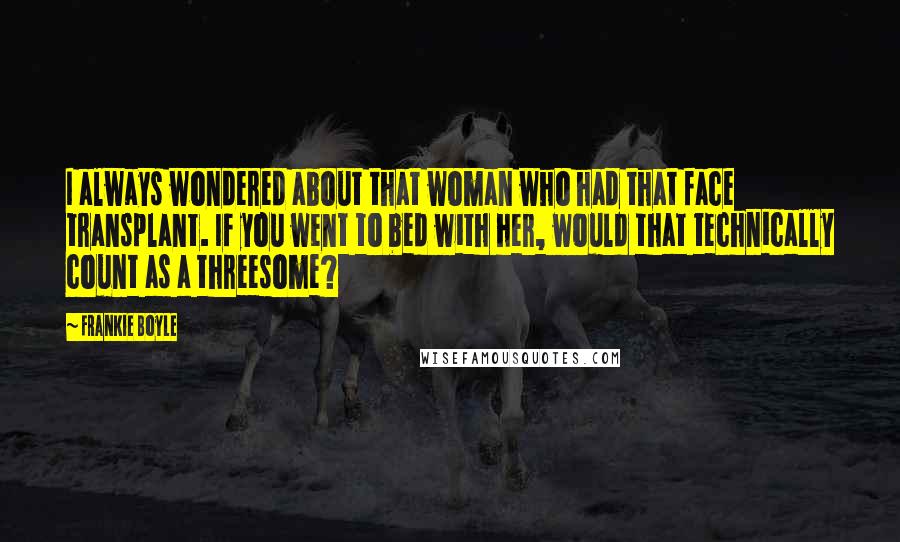 Frankie Boyle Quotes: I always wondered about that woman who had that face transplant. If you went to bed with her, would that technically count as a threesome?