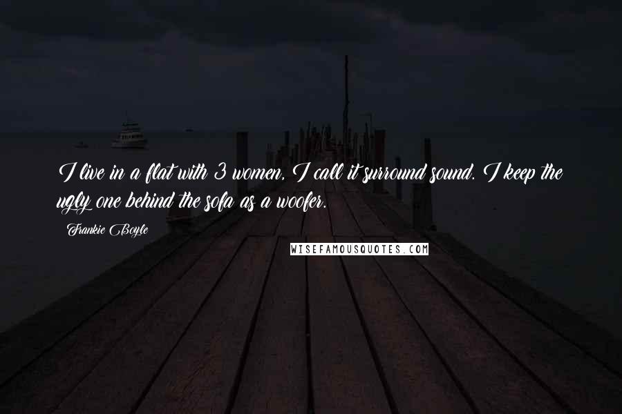 Frankie Boyle Quotes: I live in a flat with 3 women, I call it surround sound. I keep the ugly one behind the sofa as a woofer.