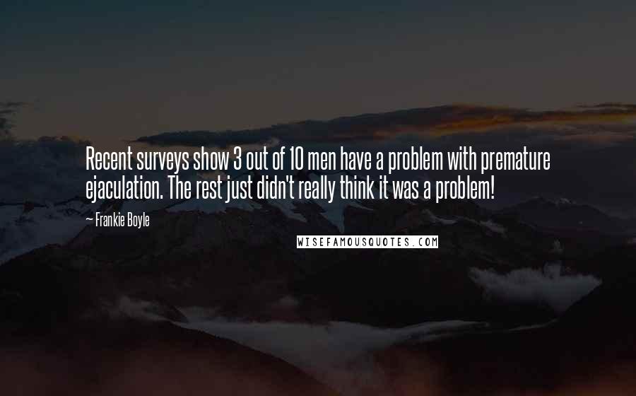 Frankie Boyle Quotes: Recent surveys show 3 out of 10 men have a problem with premature ejaculation. The rest just didn't really think it was a problem!