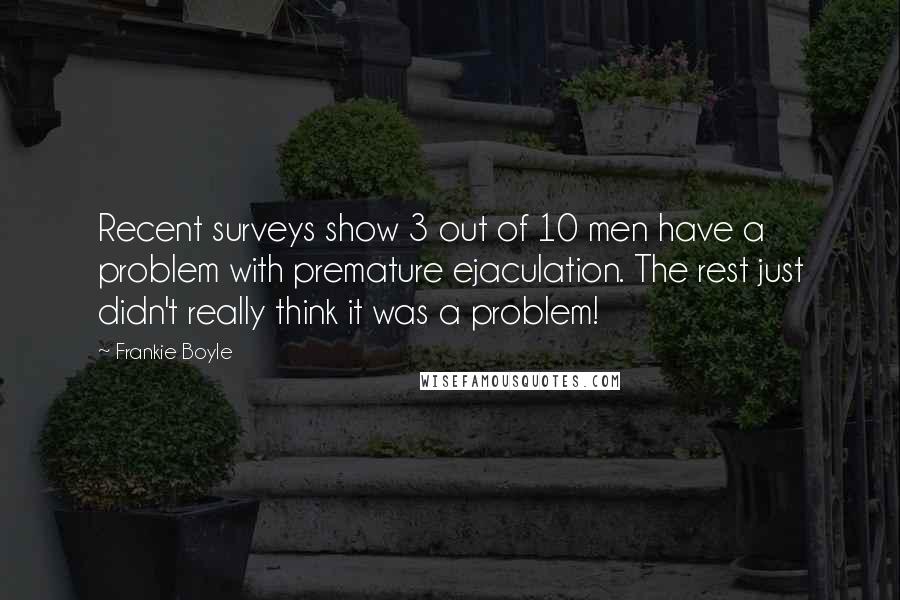 Frankie Boyle Quotes: Recent surveys show 3 out of 10 men have a problem with premature ejaculation. The rest just didn't really think it was a problem!