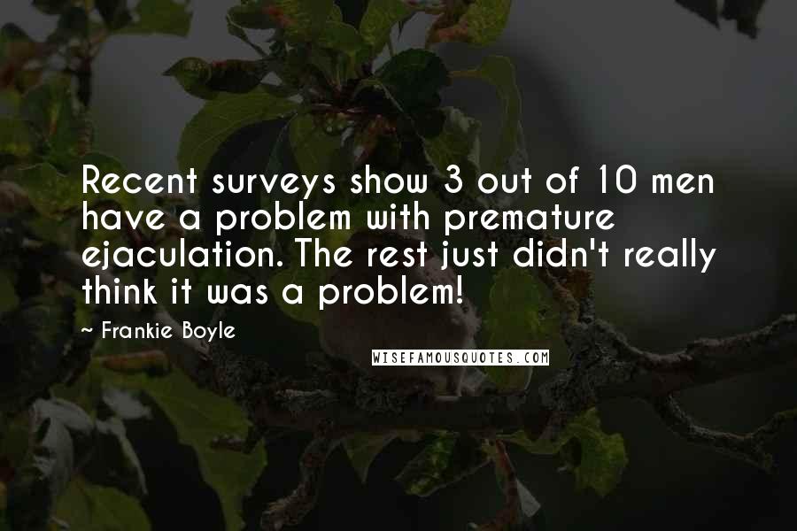 Frankie Boyle Quotes: Recent surveys show 3 out of 10 men have a problem with premature ejaculation. The rest just didn't really think it was a problem!