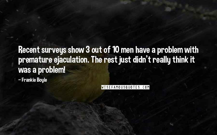 Frankie Boyle Quotes: Recent surveys show 3 out of 10 men have a problem with premature ejaculation. The rest just didn't really think it was a problem!