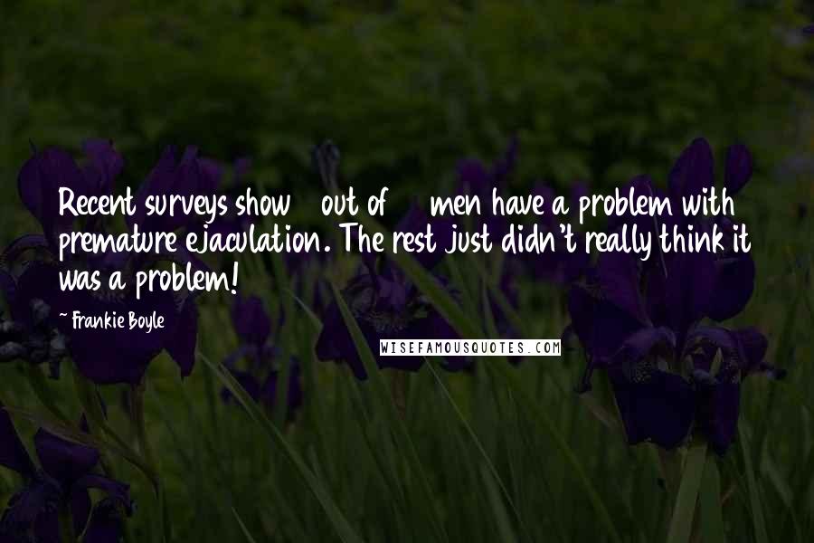 Frankie Boyle Quotes: Recent surveys show 3 out of 10 men have a problem with premature ejaculation. The rest just didn't really think it was a problem!