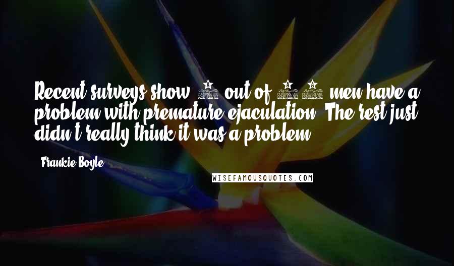 Frankie Boyle Quotes: Recent surveys show 3 out of 10 men have a problem with premature ejaculation. The rest just didn't really think it was a problem!