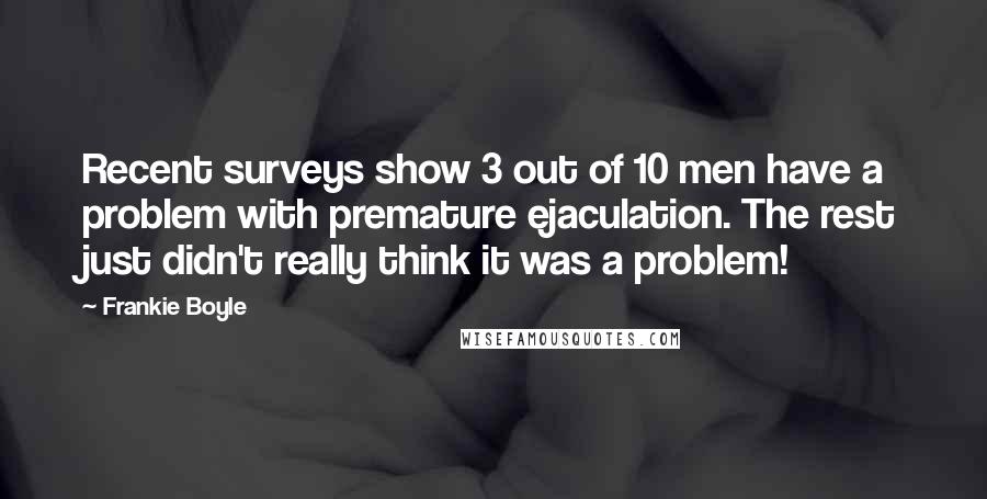 Frankie Boyle Quotes: Recent surveys show 3 out of 10 men have a problem with premature ejaculation. The rest just didn't really think it was a problem!