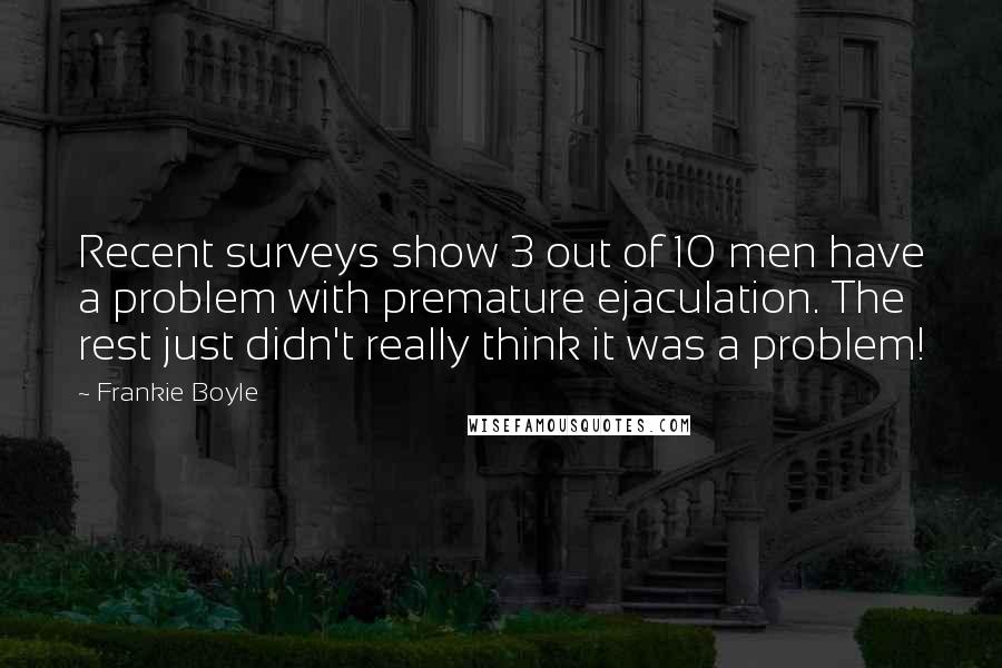 Frankie Boyle Quotes: Recent surveys show 3 out of 10 men have a problem with premature ejaculation. The rest just didn't really think it was a problem!