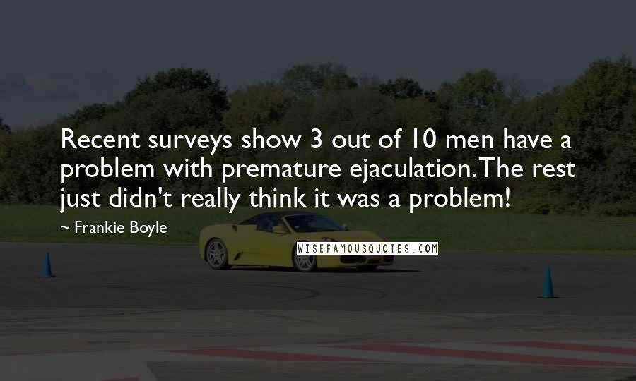 Frankie Boyle Quotes: Recent surveys show 3 out of 10 men have a problem with premature ejaculation. The rest just didn't really think it was a problem!