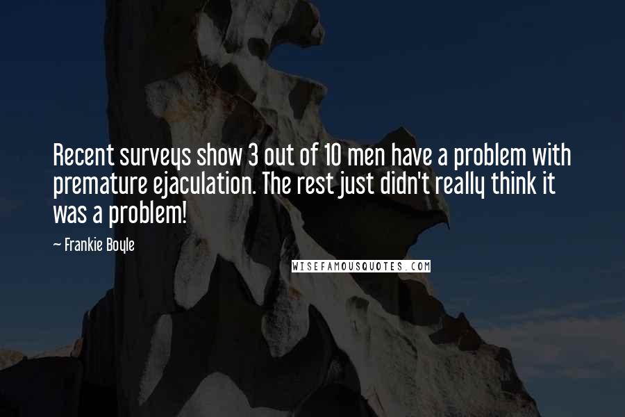 Frankie Boyle Quotes: Recent surveys show 3 out of 10 men have a problem with premature ejaculation. The rest just didn't really think it was a problem!