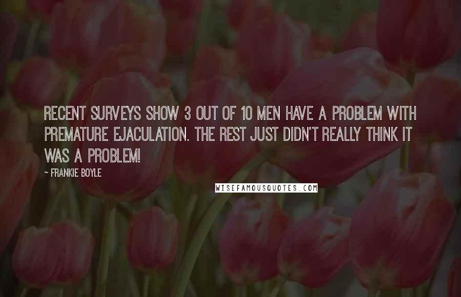 Frankie Boyle Quotes: Recent surveys show 3 out of 10 men have a problem with premature ejaculation. The rest just didn't really think it was a problem!