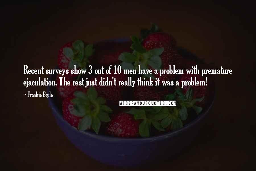 Frankie Boyle Quotes: Recent surveys show 3 out of 10 men have a problem with premature ejaculation. The rest just didn't really think it was a problem!