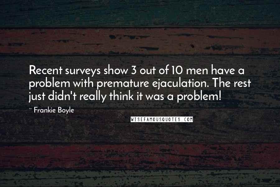 Frankie Boyle Quotes: Recent surveys show 3 out of 10 men have a problem with premature ejaculation. The rest just didn't really think it was a problem!
