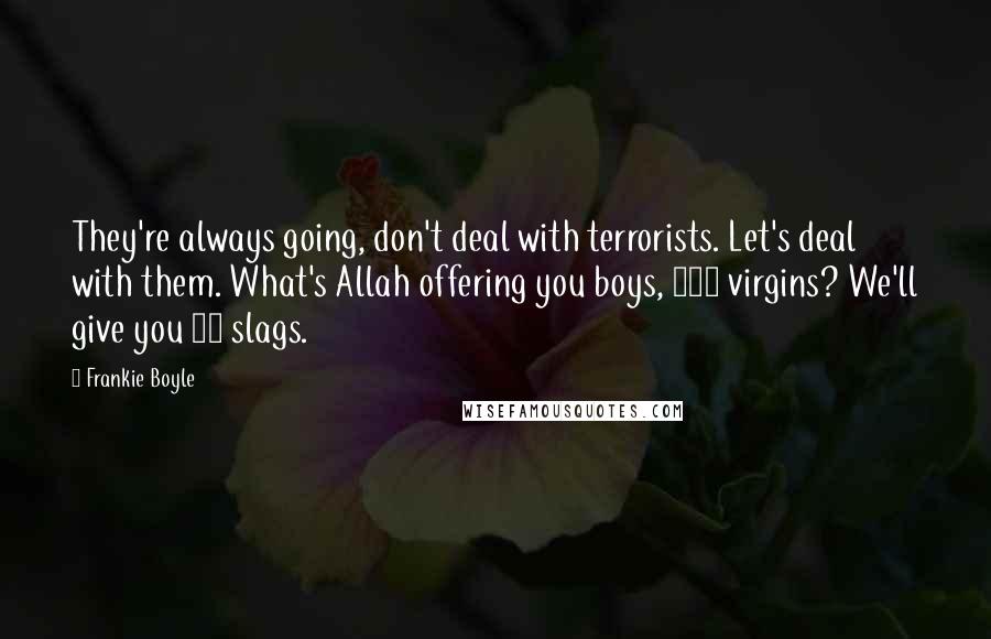 Frankie Boyle Quotes: They're always going, don't deal with terrorists. Let's deal with them. What's Allah offering you boys, 100 virgins? We'll give you 50 slags.