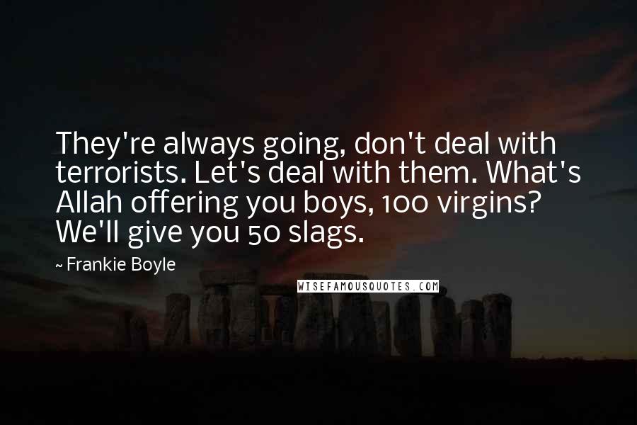 Frankie Boyle Quotes: They're always going, don't deal with terrorists. Let's deal with them. What's Allah offering you boys, 100 virgins? We'll give you 50 slags.