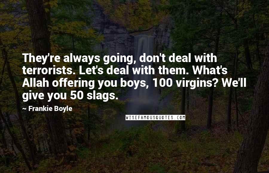 Frankie Boyle Quotes: They're always going, don't deal with terrorists. Let's deal with them. What's Allah offering you boys, 100 virgins? We'll give you 50 slags.