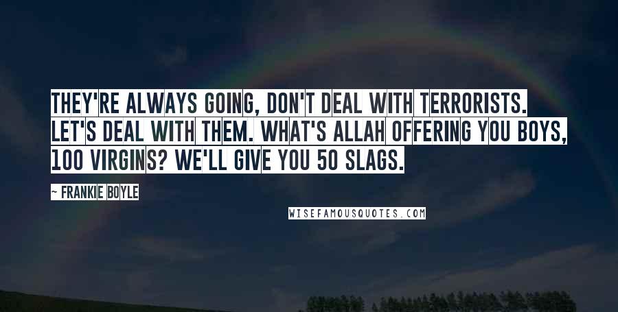 Frankie Boyle Quotes: They're always going, don't deal with terrorists. Let's deal with them. What's Allah offering you boys, 100 virgins? We'll give you 50 slags.