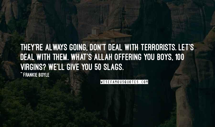 Frankie Boyle Quotes: They're always going, don't deal with terrorists. Let's deal with them. What's Allah offering you boys, 100 virgins? We'll give you 50 slags.