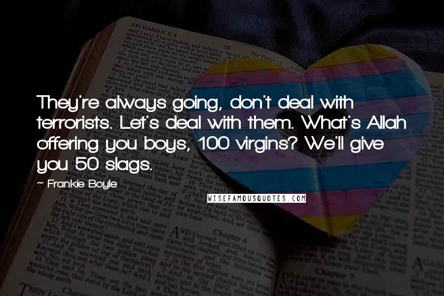 Frankie Boyle Quotes: They're always going, don't deal with terrorists. Let's deal with them. What's Allah offering you boys, 100 virgins? We'll give you 50 slags.