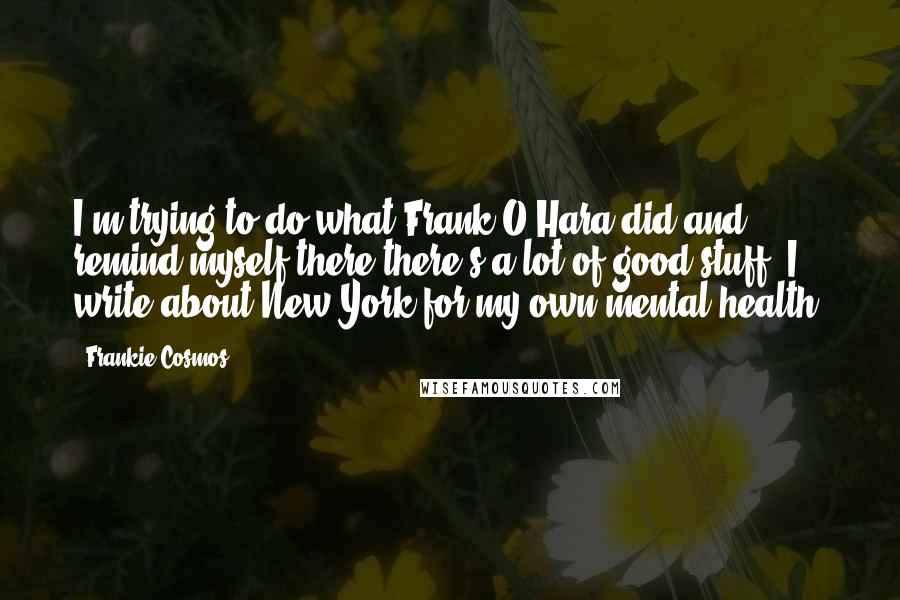 Frankie Cosmos Quotes: I'm trying to do what Frank O'Hara did and remind myself there there's a lot of good stuff. I write about New York for my own mental health.