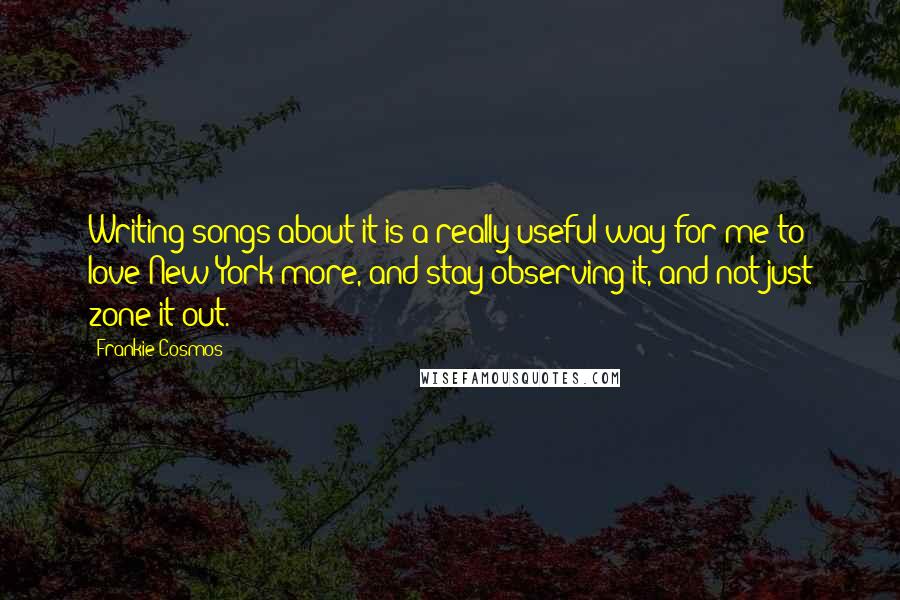 Frankie Cosmos Quotes: Writing songs about it is a really useful way for me to love New York more, and stay observing it, and not just zone it out.
