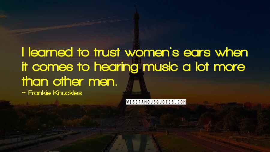 Frankie Knuckles Quotes: I learned to trust women's ears when it comes to hearing music a lot more than other men.