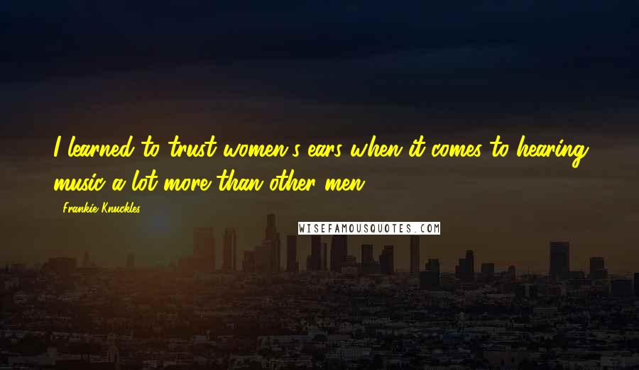 Frankie Knuckles Quotes: I learned to trust women's ears when it comes to hearing music a lot more than other men.