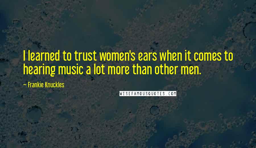 Frankie Knuckles Quotes: I learned to trust women's ears when it comes to hearing music a lot more than other men.