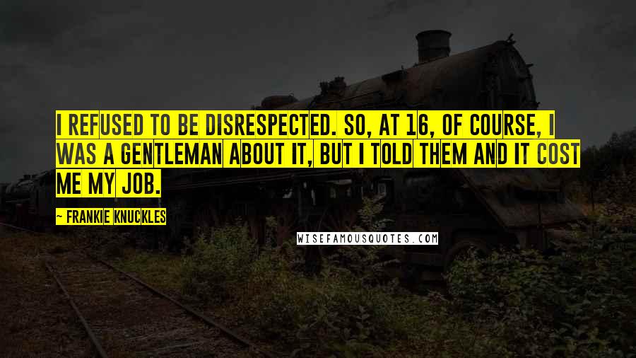 Frankie Knuckles Quotes: I refused to be disrespected. So, at 16, of course, I was a gentleman about it, but I told them and it cost me my job.