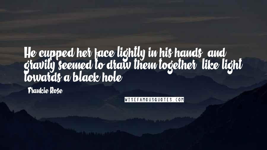 Frankie Rose Quotes: He cupped her face lightly in his hands, and gravity seemed to draw them together, like light towards a black hole.