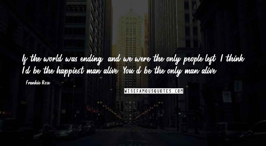 Frankie Rose Quotes: If the world was ending, and we were the only people left, I think I'd be the happiest man alive.""You'd be the only man alive.