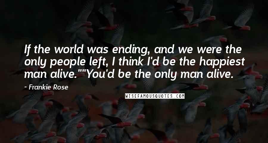 Frankie Rose Quotes: If the world was ending, and we were the only people left, I think I'd be the happiest man alive.""You'd be the only man alive.