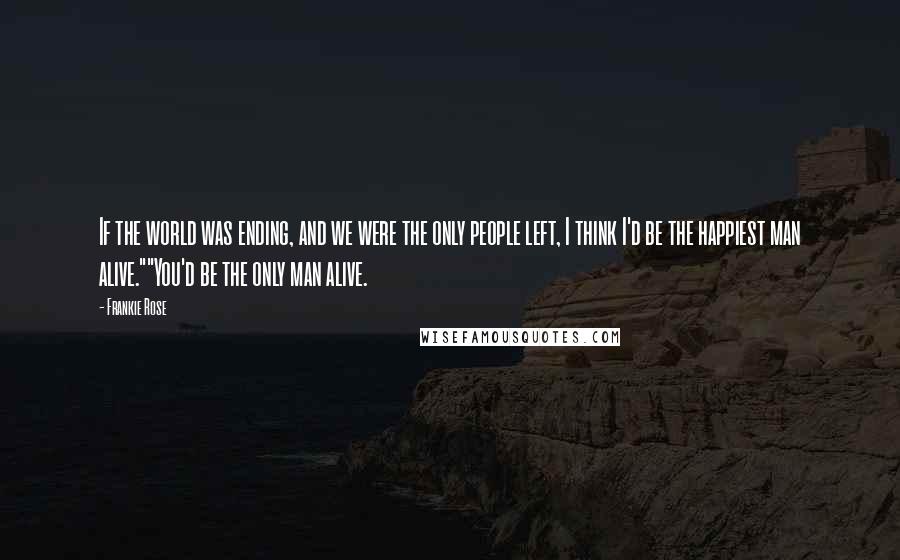 Frankie Rose Quotes: If the world was ending, and we were the only people left, I think I'd be the happiest man alive.""You'd be the only man alive.