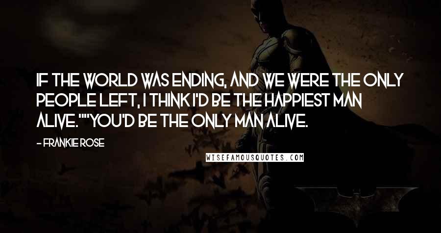 Frankie Rose Quotes: If the world was ending, and we were the only people left, I think I'd be the happiest man alive.""You'd be the only man alive.